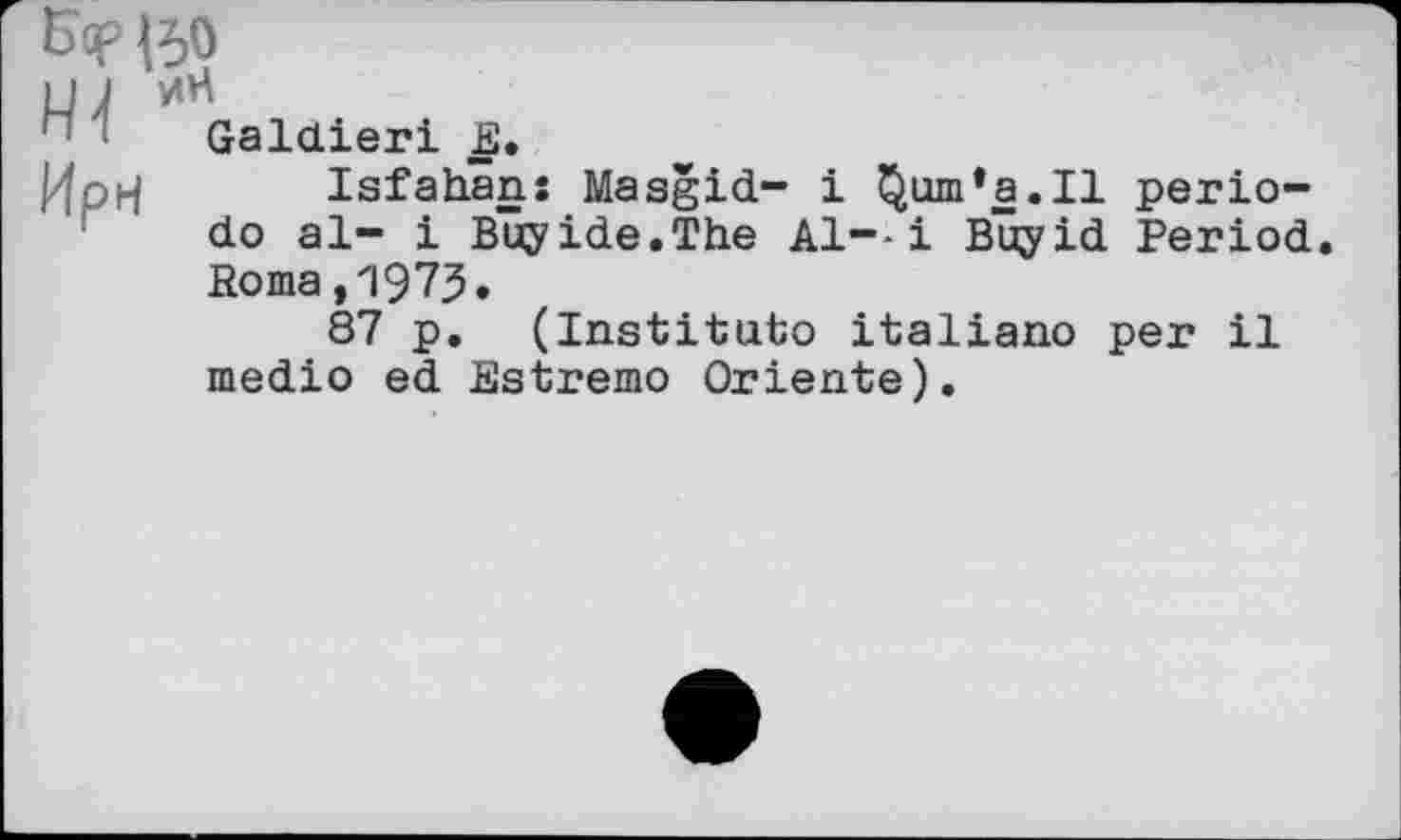 ﻿Hl Ирн
&?|50
иН Galdieri E.
Isfahan: Masgid- і Qum’a.Il periodo al- і Buyide.The А1--І Buyid Period. Poma,1973.
87 p. (Institute italiano per il medio ed Estremo Oriente).